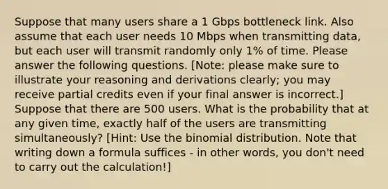 Suppose that many users share a 1 Gbps bottleneck link. Also assume that each user needs 10 Mbps when transmitting data, but each user will transmit randomly only 1% of time. Please answer the following questions. [Note: please make sure to illustrate your reasoning and derivations clearly; you may receive partial credits even if your final answer is incorrect.] Suppose that there are 500 users. What is the probability that at any given time, exactly half of the users are transmitting simultaneously? [Hint: Use the binomial distribution. Note that writing down a formula suffices - in other words, you don't need to carry out the calculation!]