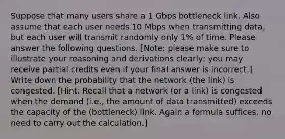 Suppose that many users share a 1 Gbps bottleneck link. Also assume that each user needs 10 Mbps when transmitting data, but each user will transmit randomly only 1% of time. Please answer the following questions. [Note: please make sure to illustrate your reasoning and derivations clearly; you may receive partial credits even if your final answer is incorrect.] Write down the probability that the network (the link) is congested. [Hint: Recall that a network (or a link) is congested when the demand (i.e., the amount of data transmitted) exceeds the capacity of the (bottleneck) link. Again a formula suffices, no need to carry out the calculation.]