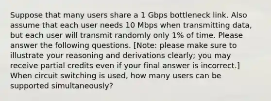 Suppose that many users share a 1 Gbps bottleneck link. Also assume that each user needs 10 Mbps when transmitting data, but each user will transmit randomly only 1% of time. Please answer the following questions. [Note: please make sure to illustrate your reasoning and derivations clearly; you may receive partial credits even if your final answer is incorrect.] When circuit switching is used, how many users can be supported simultaneously?