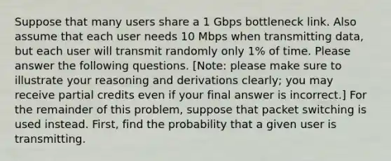 Suppose that many users share a 1 Gbps bottleneck link. Also assume that each user needs 10 Mbps when transmitting data, but each user will transmit randomly only 1% of time. Please answer the following questions. [Note: please make sure to illustrate your reasoning and derivations clearly; you may receive partial credits even if your final answer is incorrect.] For the remainder of this problem, suppose that packet switching is used instead. First, find the probability that a given user is transmitting.