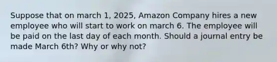 Suppose that on march 1, 2025, Amazon Company hires a new employee who will start to work on march 6. The employee will be paid on the last day of each month. Should a journal entry be made March 6th? Why or why not?