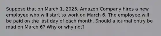 Suppose that on March 1, 2025, Amazon Company hires a new employee who will start to work on March 6. The employee will be paid on the last day of each month. Should a journal entry be mad on March 6? Why or why not?