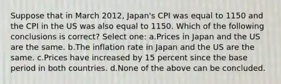 Suppose that in March 2012, Japan's CPI was equal to 1150 and the CPI in the US was also equal to 1150. Which of the following conclusions is correct? Select one: a.Prices in Japan and the US are the same. b.The inflation rate in Japan and the US are the same. c.Prices have increased by 15 percent since the base period in both countries. d.None of the above can be concluded.