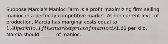 Suppose Marcia's Manioc Farm is a profit-maximizing firm selling manioc in a perfectly competitive market. At her current level of production, Marcia has marginal costs equal to 1.40 per kilo. If the market price of manioc is1.60 per kilo, Marcia should ______ of manioc.