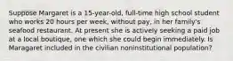 Suppose Margaret is a 15-year-old, full-time high school student who works 20 hours per week, without pay, in her family's seafood restaurant. At present she is actively seeking a paid job at a local boutique, one which she could begin immediately. Is Maragaret included in the civilian noninstitutional population?