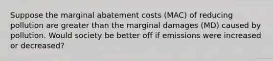 Suppose the marginal abatement costs (MAC) of reducing pollution are greater than the marginal damages (MD) caused by pollution. Would society be better off if emissions were increased or decreased?