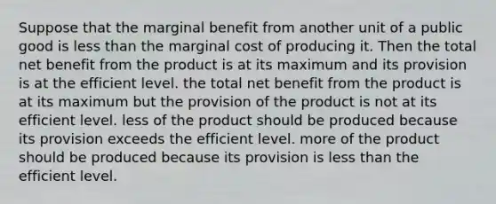 Suppose that the marginal benefit from another unit of a public good is less than the marginal cost of producing it. Then the total net benefit from the product is at its maximum and its provision is at the efficient level. the total net benefit from the product is at its maximum but the provision of the product is not at its efficient level. less of the product should be produced because its provision exceeds the efficient level. more of the product should be produced because its provision is less than the efficient level.