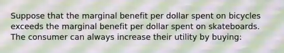 Suppose that the marginal benefit per dollar spent on bicycles exceeds the marginal benefit per dollar spent on skateboards. The consumer can always increase their utility by buying: