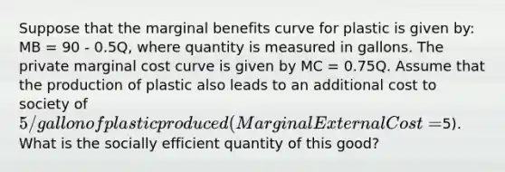 Suppose that the marginal benefits curve for plastic is given by: MB = 90 - 0.5Q, where quantity is measured in gallons. The private marginal cost curve is given by MC = 0.75Q. Assume that the production of plastic also leads to an additional cost to society of 5/gallon of plastic produced (Marginal External Cost =5). What is the socially efficient quantity of this good?