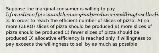 Suppose the marginal consumer is willing to pay 5 for a slice of pizza and the marginal producer is willing to sell a slice of pizza is3. In order to reach the efficient number of slices of pizza: A) no more (ZERO) slices of pizza should be produced B) more slices of pizza should be produced C) fewer slices of pizza should be produced D) allocative efficiency is reached only if willingness to pay exceeds the willingness to sell by as much as possible