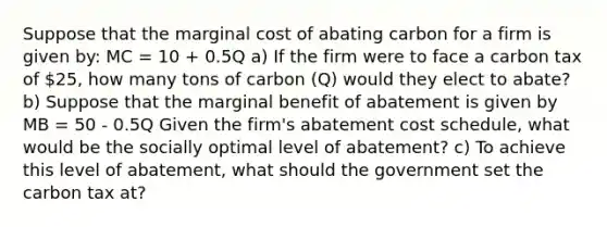 Suppose that the marginal cost of abating carbon for a firm is given by: MC = 10 + 0.5Q a) If the firm were to face a carbon tax of 25, how many tons of carbon (Q) would they elect to abate? b) Suppose that the marginal benefit of abatement is given by MB = 50 - 0.5Q Given the firm's abatement cost schedule, what would be the socially optimal level of abatement? c) To achieve this level of abatement, what should the government set the carbon tax at?