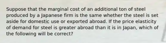 Suppose that the marginal cost of an additional ton of steel produced by a Japanese firm is the same whether the steel is set aside for domestic use or exported abroad. If the price elasticity of demand for steel is greater abroad than it is in Japan, which of the following will be correct?