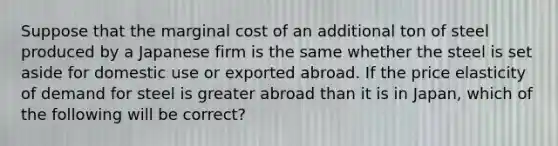 Suppose that the marginal cost of an additional ton of steel produced by a Japanese firm is the same whether the steel is set aside for domestic use or exported abroad. If the price elasticity of demand for steel is greater abroad than it is in​ Japan, which of the following will be​ correct?