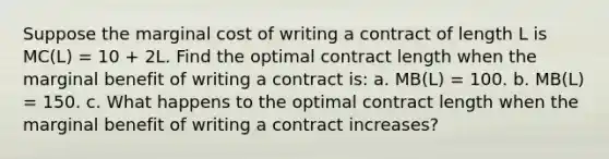 Suppose the marginal cost of writing a contract of length L is MC(L) = 10 + 2L. Find the optimal contract length when the marginal benefit of writing a contract is: a. MB(L) = 100. b. MB(L) = 150. c. What happens to the optimal contract length when the marginal benefit of writing a contract increases?