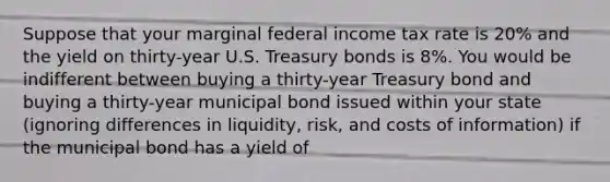 Suppose that your marginal federal income tax rate is 20% and the yield on thirty-year U.S. Treasury bonds is 8%. You would be indifferent between buying a thirty-year Treasury bond and buying a thirty-year municipal bond issued within your state (ignoring differences in liquidity, risk, and costs of information) if the municipal bond has a yield of