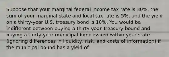 Suppose that your marginal federal income tax rate is 30%, the sum of your marginal state and local tax rate is 5%, and the yield on a thirty-year U.S. treasury bond is 10%. You would be indifferent between buying a thirty-year Treasury bound and buying a thirty-year municipal bond issued within your state (ignoring differences in liquidity, risk, and costs of information) if the municipal bound has a yield of