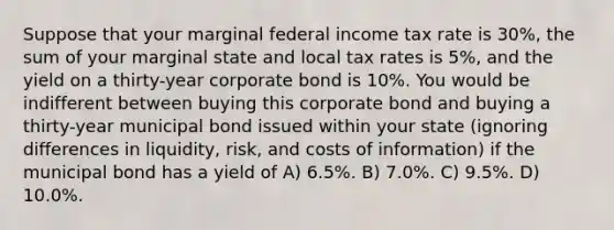 Suppose that your marginal federal income tax rate is 30%, the sum of your marginal state and local tax rates is 5%, and the yield on a thirty-year corporate bond is 10%. You would be indifferent between buying this corporate bond and buying a thirty-year municipal bond issued within your state (ignoring differences in liquidity, risk, and costs of information) if the municipal bond has a yield of A) 6.5%. B) 7.0%. C) 9.5%. D) 10.0%.