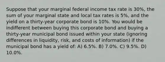 Suppose that your marginal federal income tax rate is 30%, the sum of your marginal state and local tax rates is 5%, and the yield on a thirty-year corporate bond is 10%. You would be indifferent between buying this corporate bond and buying a thirty-year municipal bond issued within your state (ignoring differences in liquidity, risk, and costs of information) if the municipal bond has a yield of: A) 6.5%. B) 7.0%. C) 9.5%. D) 10.0%.