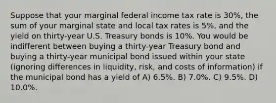 Suppose that your marginal federal income tax rate is 30%, the sum of your marginal state and local tax rates is 5%, and the yield on thirty-year U.S. Treasury bonds is 10%. You would be indifferent between buying a thirty-year Treasury bond and buying a thirty-year municipal bond issued within your state (ignoring differences in liquidity, risk, and costs of information) if the municipal bond has a yield of A) 6.5%. B) 7.0%. C) 9.5%. D) 10.0%.