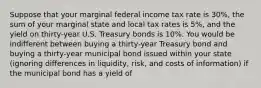 Suppose that your marginal federal income tax rate is 30%, the sum of your marginal state and local tax rates is 5%, and the yield on thirty-year U.S. Treasury bonds is 10%. You would be indifferent between buying a thirty-year Treasury bond and buying a thirty-year municipal bond issued within your state (ignoring differences in liquidity, risk, and costs of information) if the municipal bond has a yield of