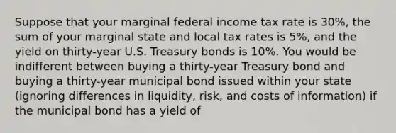 Suppose that your marginal federal income tax rate is 30%, the sum of your marginal state and local tax rates is 5%, and the yield on thirty-year U.S. Treasury bonds is 10%. You would be indifferent between buying a thirty-year Treasury bond and buying a thirty-year municipal bond issued within your state (ignoring differences in liquidity, risk, and costs of information) if the municipal bond has a yield of