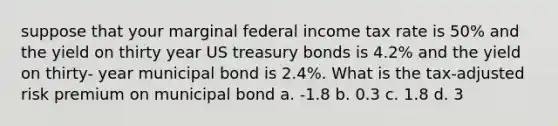 suppose that your marginal federal income tax rate is 50% and the yield on thirty year US treasury bonds is 4.2% and the yield on thirty- year municipal bond is 2.4%. What is the tax-adjusted risk premium on municipal bond a. -1.8 b. 0.3 c. 1.8 d. 3