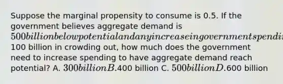 Suppose the marginal propensity to consume is 0.5. If the government believes aggregate demand is 500 billion below potential and any increase in government spending will experience100 billion in crowding out, how much does the government need to increase spending to have aggregate demand reach potential? A. 300 billion B.400 billion C. 500 billion D.600 billion