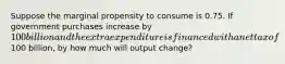 Suppose the marginal propensity to consume is 0.75. If government purchases increase by 100 billion and the extra expenditure is financed with a net tax of100 billion, by how much will output change?