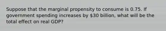 Suppose that the marginal propensity to consume is 0.75. If government spending increases by 30 billion, what will be the total effect on real GDP?