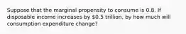 Suppose that the marginal propensity to consume is 0.8. If disposable income increases by 0.5 trillion, by how much will consumption expenditure change?