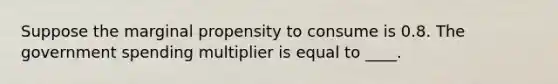 Suppose the marginal propensity to consume is 0.8. The government spending multiplier is equal to ____.