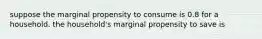 suppose the marginal propensity to consume is 0.8 for a household. the household's marginal propensity to save is