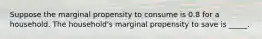 Suppose the marginal propensity to consume is 0.8 for a household. The household's marginal propensity to save is _____.