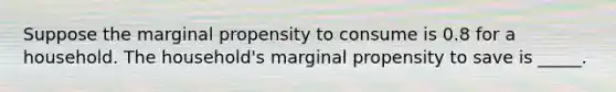 Suppose the marginal propensity to consume is 0.8 for a household. The household's marginal propensity to save is _____.