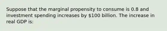 Suppose that the marginal propensity to consume is 0.8 and investment spending increases by 100 billion. The increase in real GDP is: