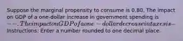 Suppose the marginal propensity to consume is 0.80. The impact on GDP of a one-dollar increase in government spending is --. The impact on GDP of a one-dollar decrease in taxes is-- Instructions: Enter a number rounded to one decimal place.