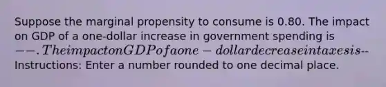 Suppose the marginal propensity to consume is 0.80. The impact on GDP of a one-dollar increase in government spending is --. The impact on GDP of a one-dollar decrease in taxes is-- Instructions: Enter a number rounded to one decimal place.