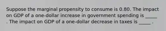 Suppose the marginal propensity to consume is 0.80. The impact on GDP of a one-dollar increase in government spending is _____ . The impact on GDP of a one-dollar decrease in taxes is _____ .