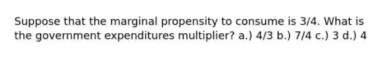 Suppose that the marginal propensity to consume is 3/4. What is the government expenditures multiplier? a.) 4/3 b.) 7/4 c.) 3 d.) 4