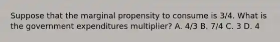 Suppose that the marginal propensity to consume is 3/4. What is the government expenditures multiplier? A. 4/3 B. 7/4 C. 3 D. 4