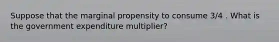 Suppose that the marginal propensity to consume 3/4 . What is the government expenditure multiplier?