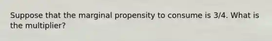 Suppose that the marginal propensity to consume is 3/4. What is the multiplier?