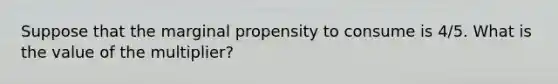 Suppose that the marginal propensity to consume is 4/5. What is the value of the multiplier?