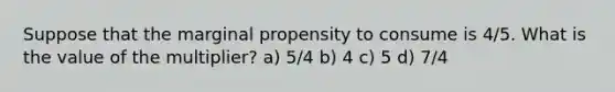 Suppose that the marginal propensity to consume is 4/5. What is the value of the multiplier? a) 5/4 b) 4 c) 5 d) 7/4