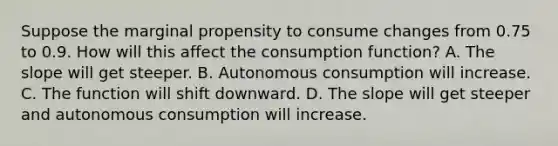 Suppose the marginal propensity to consume changes from 0.75 to 0.9. How will this affect the consumption function? A. The slope will get steeper. B. Autonomous consumption will increase. C. The function will shift downward. D. The slope will get steeper and autonomous consumption will increase.