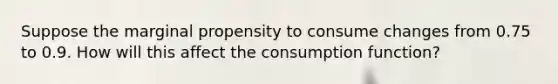 Suppose the marginal propensity to consume changes from 0.75 to 0.9. How will this affect the consumption function?