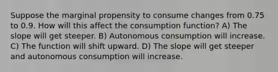 Suppose the marginal propensity to consume changes from 0.75 to 0.9. How will this affect the consumption function? A) The slope will get steeper. B) Autonomous consumption will increase. C) The function will shift upward. D) The slope will get steeper and autonomous consumption will increase.