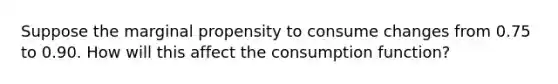 Suppose the marginal propensity to consume changes from 0.75 to 0.90. How will this affect the consumption function?