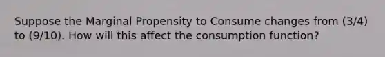 Suppose the Marginal Propensity to Consume changes from (3/4) to (9/10). How will this affect the consumption function?