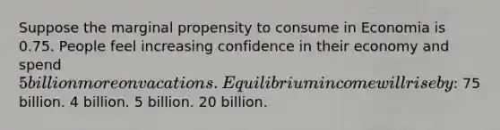 Suppose the marginal propensity to consume in Economia is 0.75. People feel increasing confidence in their economy and spend 5 billion more on vacations. Equilibrium income will rise by: 75 billion. 4 billion. 5 billion. 20 billion.